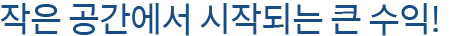 작은 공간에서 시작되는 큰 수익!